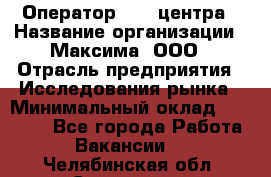 Оператор Call-центра › Название организации ­ Максима, ООО › Отрасль предприятия ­ Исследования рынка › Минимальный оклад ­ 14 000 - Все города Работа » Вакансии   . Челябинская обл.,Снежинск г.